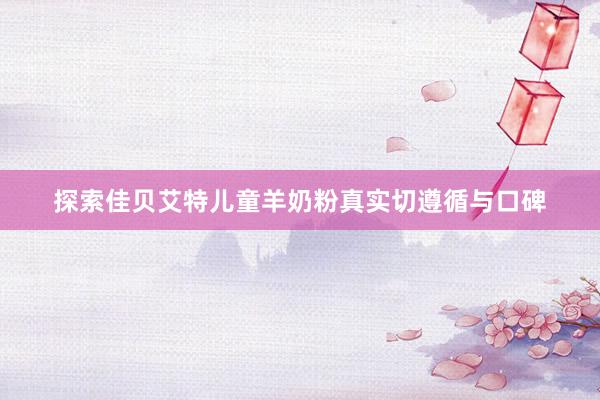 探索佳贝艾特儿童羊奶粉真实切遵循与口碑